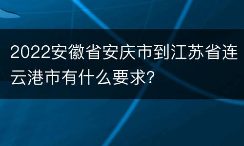 2022安徽省安庆市到江苏省连云港市有什么要求？