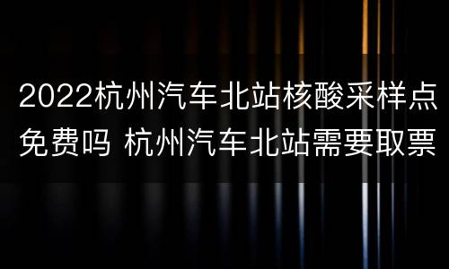 2022杭州汽车北站核酸采样点免费吗 杭州汽车北站需要取票吗