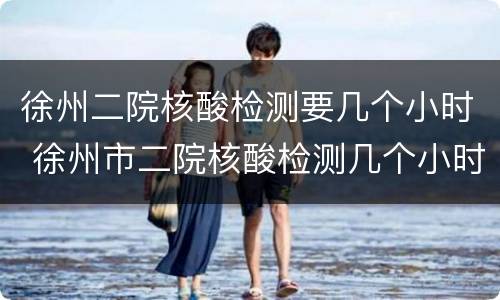 徐州二院核酸检测要几个小时 徐州市二院核酸检测几个小时可以拿