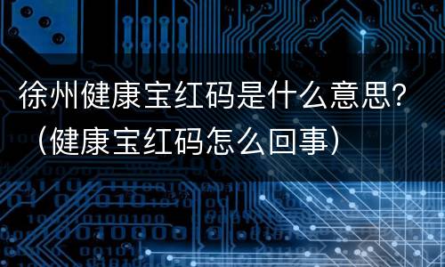 徐州健康宝红码是什么意思？（健康宝红码怎么回事）