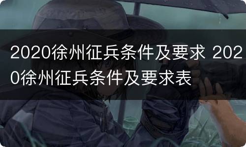 2020徐州征兵条件及要求 2020徐州征兵条件及要求表