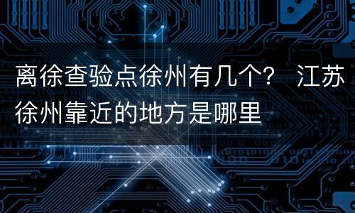 离徐查验点徐州有几个？ 江苏徐州靠近的地方是哪里