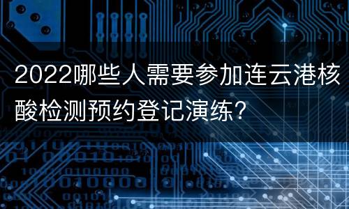 2022哪些人需要参加连云港核酸检测预约登记演练?