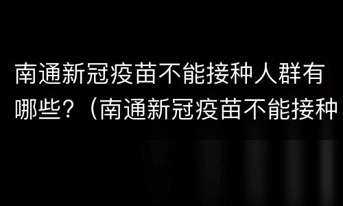南通新冠疫苗不能接种人群有哪些?（南通新冠疫苗不能接种人群有哪些地方）