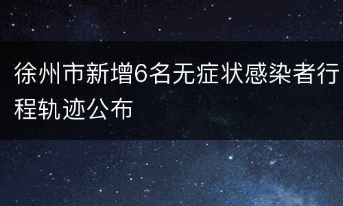 徐州市新增6名无症状感染者行程轨迹公布
