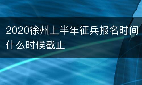 2020徐州上半年征兵报名时间什么时候截止