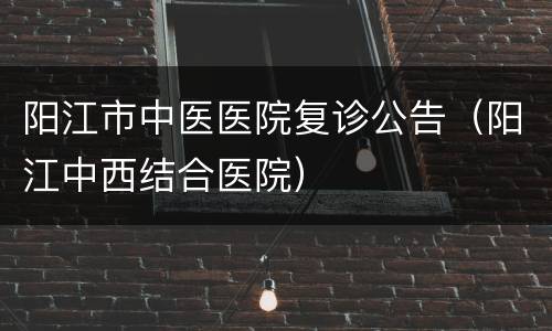 阳江市中医医院复诊公告（阳江中西结合医院）