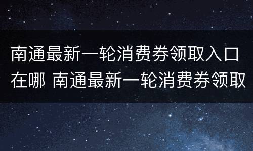 南通最新一轮消费券领取入口在哪 南通最新一轮消费券领取入口在哪儿