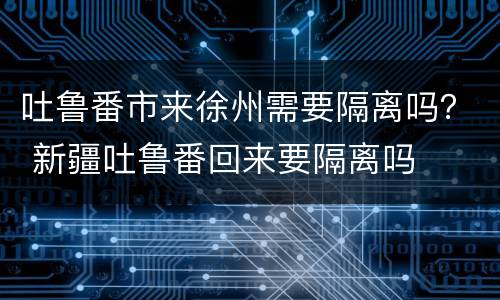 吐鲁番市来徐州需要隔离吗？ 新疆吐鲁番回来要隔离吗