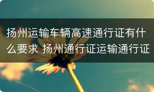 扬州运输车辆高速通行证有什么要求 扬州通行证运输通行证
