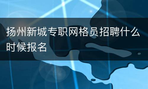 扬州新城专职网格员招聘什么时候报名