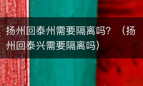 扬州回泰州需要隔离吗？（扬州回泰兴需要隔离吗）