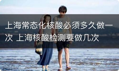 上海常态化核酸必须多久做一次 上海核酸检测要做几次