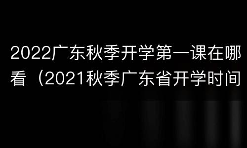 2022广东秋季开学第一课在哪看（2021秋季广东省开学时间）