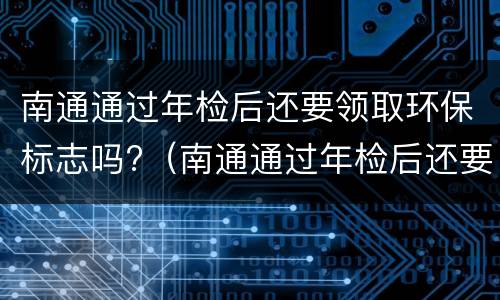 南通通过年检后还要领取环保标志吗?（南通通过年检后还要领取环保标志吗）