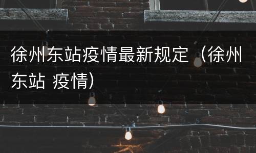徐州东站疫情最新规定（徐州东站 疫情）