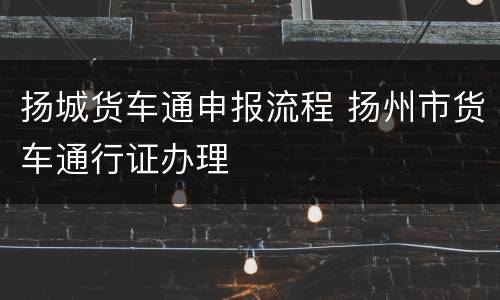 扬城货车通申报流程 扬州市货车通行证办理