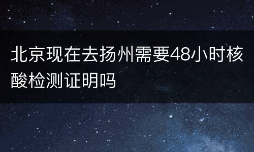 北京现在去扬州需要48小时核酸检测证明吗