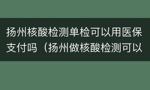 扬州核酸检测单检可以用医保支付吗（扬州做核酸检测可以用社保卡吗）
