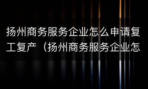 扬州商务服务企业怎么申请复工复产（扬州商务服务企业怎么申请复工复产补贴）