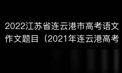 2022江苏省连云港市高考语文作文题目（2021年连云港高考语文试卷）