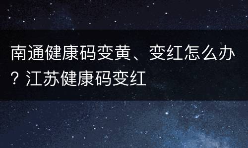 南通健康码变黄、变红怎么办? 江苏健康码变红
