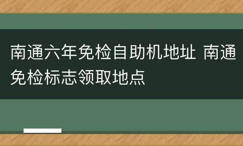 南通六年免检自助机地址 南通免检标志领取地点