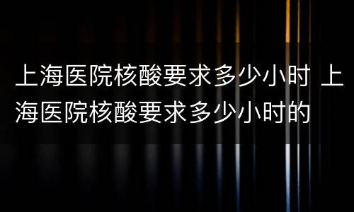 上海医院核酸要求多少小时 上海医院核酸要求多少小时的