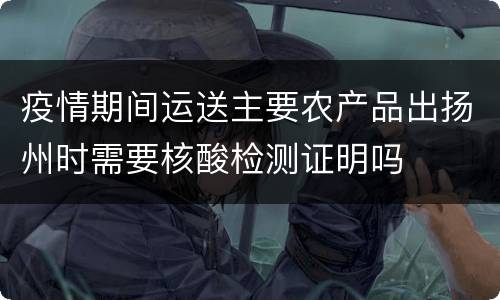 疫情期间运送主要农产品出扬州时需要核酸检测证明吗