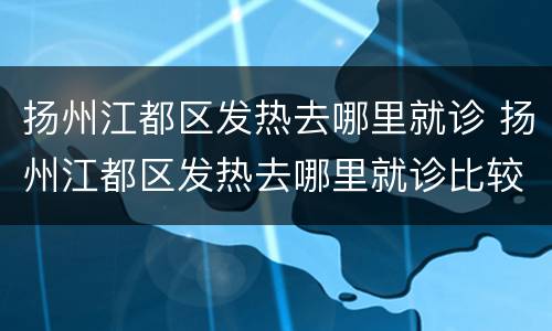 扬州江都区发热去哪里就诊 扬州江都区发热去哪里就诊比较好