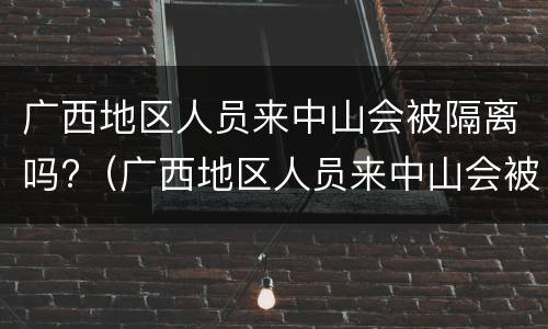 广西地区人员来中山会被隔离吗?（广西地区人员来中山会被隔离吗最新消息）