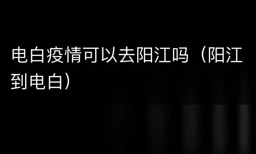 电白疫情可以去阳江吗（阳江到电白）
