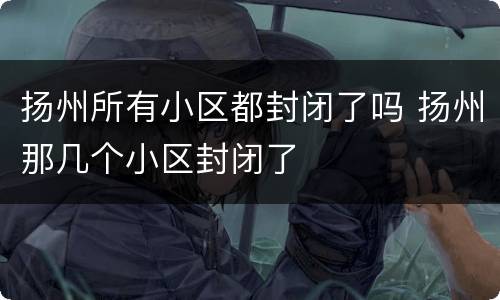 扬州所有小区都封闭了吗 扬州那几个小区封闭了