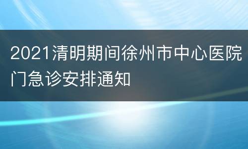 2021清明期间徐州市中心医院门急诊安排通知
