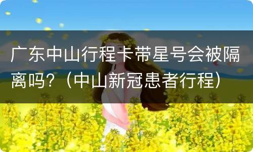 广东中山行程卡带星号会被隔离吗?（中山新冠患者行程）