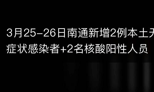 3月25-26日南通新增2例本土无症状感染者+2名核酸阳性人员