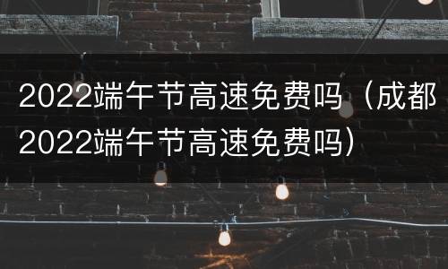 2022端午节高速免费吗（成都2022端午节高速免费吗）