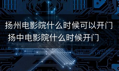 扬州电影院什么时候可以开门 扬中电影院什么时候开门
