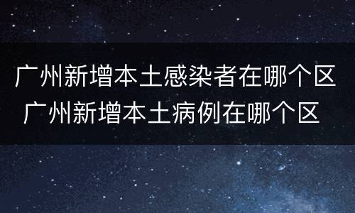 广州新增本土感染者在哪个区 广州新增本土病例在哪个区