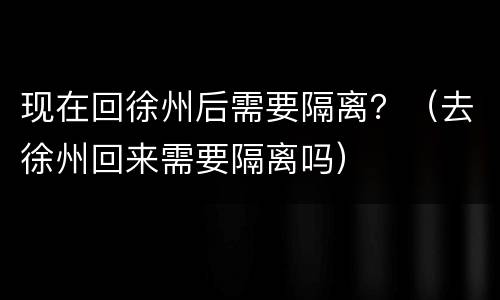 现在回徐州后需要隔离？（去徐州回来需要隔离吗）