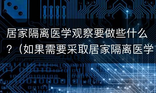 居家隔离医学观察要做些什么?（如果需要采取居家隔离医学观察应如何做）