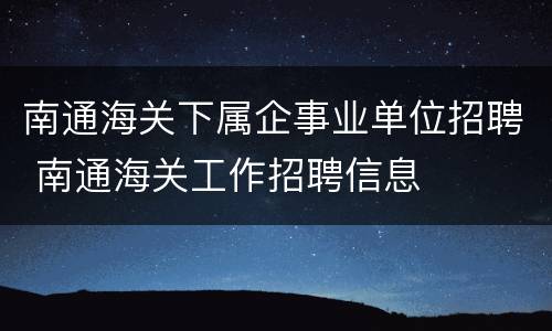 南通海关下属企事业单位招聘 南通海关工作招聘信息