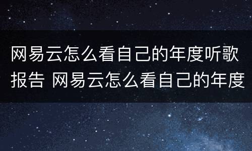 网易云怎么看自己的年度听歌报告 网易云怎么看自己的年度听歌报告记录