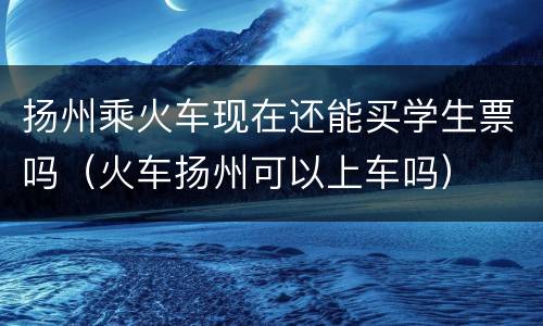 扬州乘火车现在还能买学生票吗（火车扬州可以上车吗）