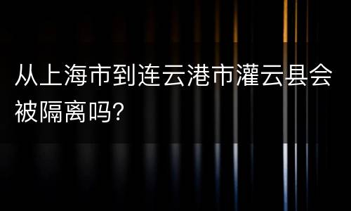 从上海市到连云港市灌云县会被隔离吗？