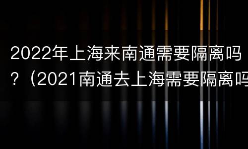 2022年上海来南通需要隔离吗?（2021南通去上海需要隔离吗）