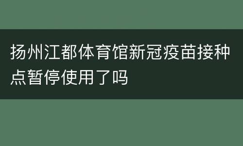 扬州江都体育馆新冠疫苗接种点暂停使用了吗