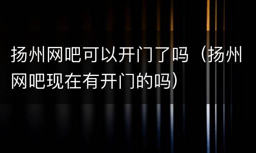 扬州网吧可以开门了吗（扬州网吧现在有开门的吗）