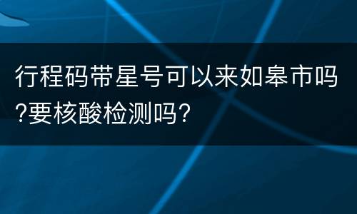 行程码带星号可以来如皋市吗?要核酸检测吗?