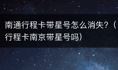 南通行程卡带星号怎么消失?（行程卡南京带星号吗）